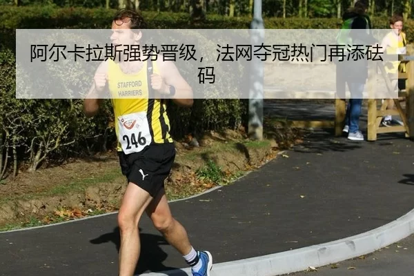 阿尔卡拉斯强势晋级，法网夺冠热门再添砝码